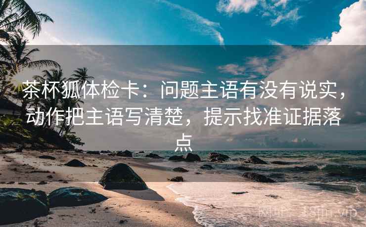 茶杯狐体检卡：问题主语有没有说实，动作把主语写清楚，提示找准证据落点