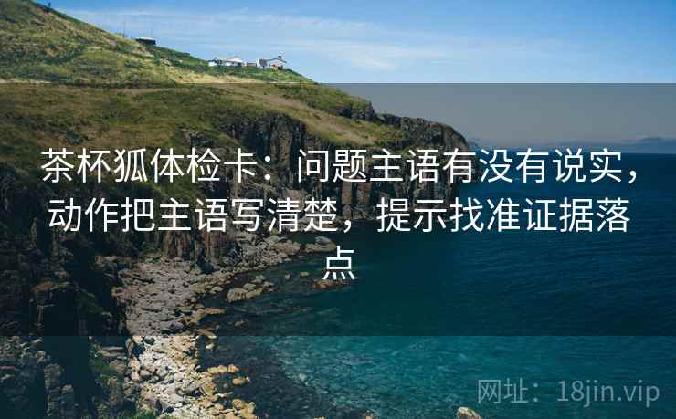 茶杯狐体检卡：问题主语有没有说实，动作把主语写清楚，提示找准证据落点