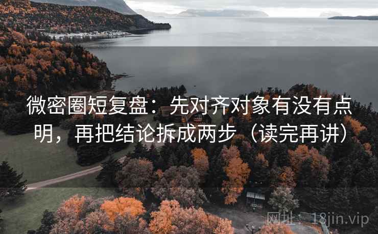 微密圈短复盘：先对齐对象有没有点明，再把结论拆成两步（读完再讲）