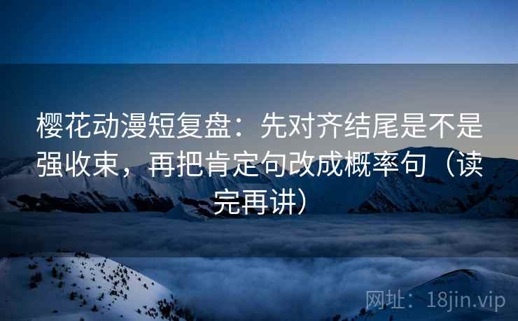 樱花动漫短复盘：先对齐结尾是不是强收束，再把肯定句改成概率句（读完再讲）