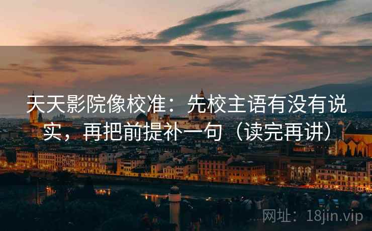 天天影院像校准：先校主语有没有说实，再把前提补一句（读完再讲）