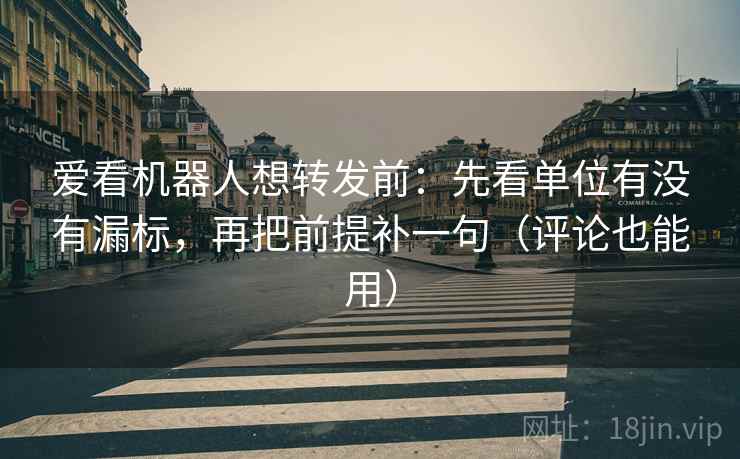 爱看机器人想转发前：先看单位有没有漏标，再把前提补一句（评论也能用）