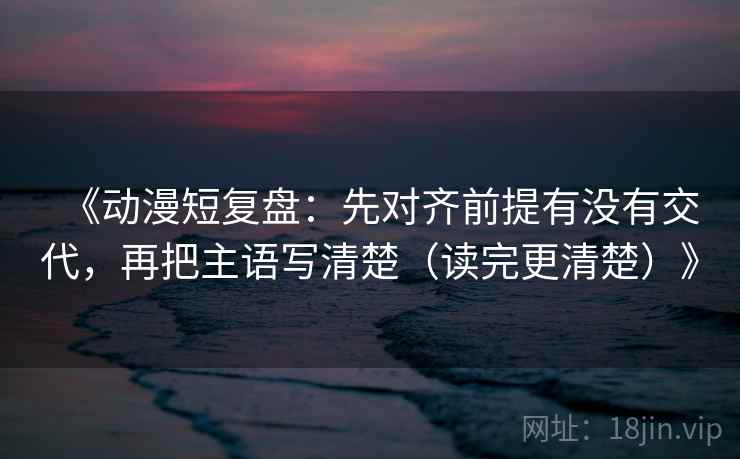 《动漫短复盘：先对齐前提有没有交代，再把主语写清楚（读完更清楚）》