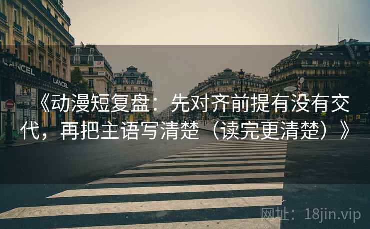 《动漫短复盘：先对齐前提有没有交代，再把主语写清楚（读完更清楚）》