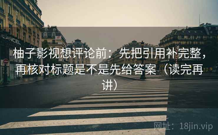 柚子影视想评论前：先把引用补完整，再核对标题是不是先给答案（读完再讲）