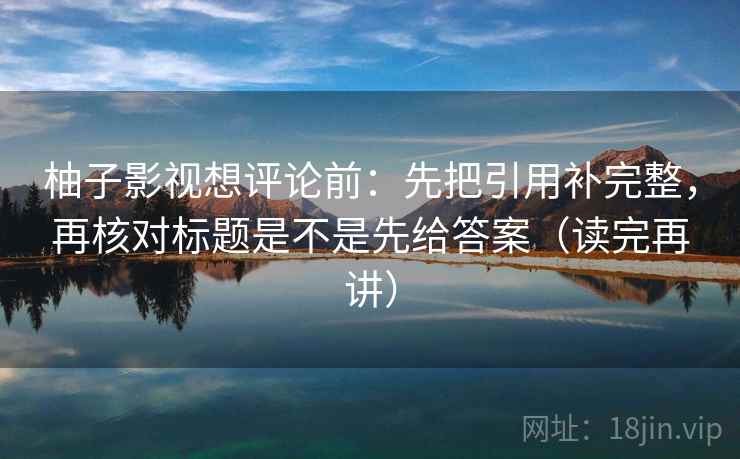 柚子影视想评论前：先把引用补完整，再核对标题是不是先给答案（读完再讲）