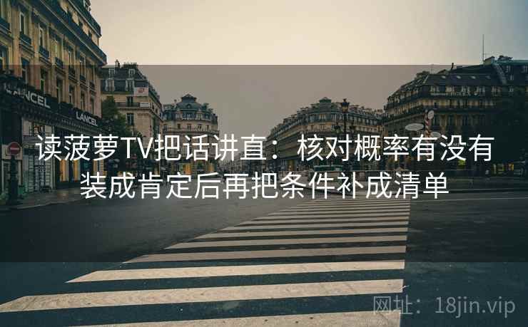读菠萝TV把话讲直：核对概率有没有装成肯定后再把条件补成清单