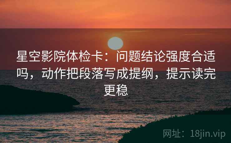 星空影院体检卡：问题结论强度合适吗，动作把段落写成提纲，提示读完更稳