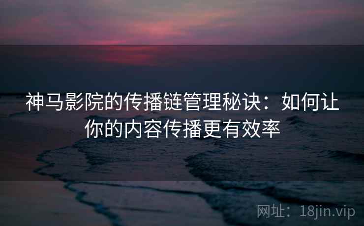 神马影院的传播链管理秘诀：如何让你的内容传播更有效率