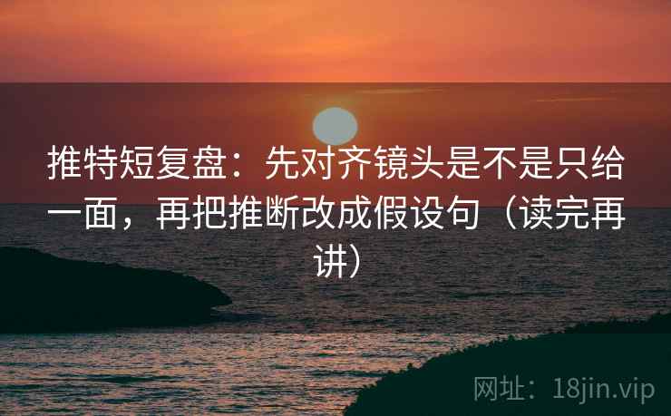 推特短复盘：先对齐镜头是不是只给一面，再把推断改成假设句（读完再讲）