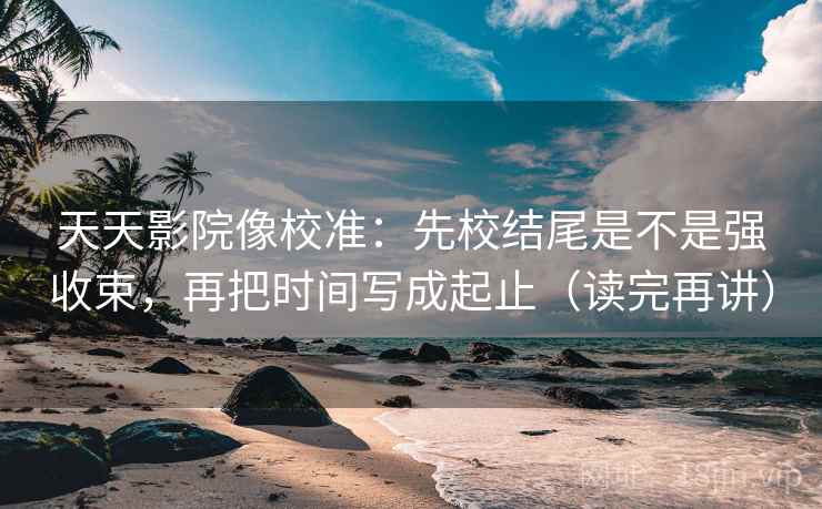 天天影院像校准：先校结尾是不是强收束，再把时间写成起止（读完再讲）