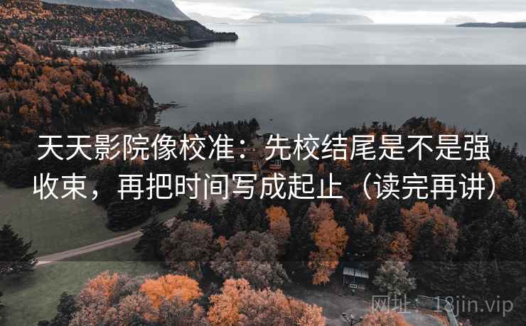 天天影院像校准：先校结尾是不是强收束，再把时间写成起止（读完再讲）