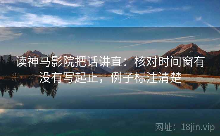 读神马影院把话讲直：核对时间窗有没有写起止，例子标注清楚