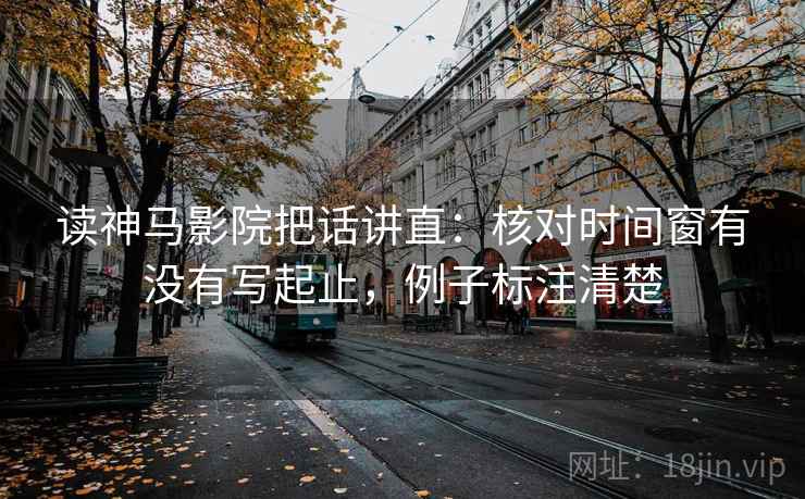 读神马影院把话讲直：核对时间窗有没有写起止，例子标注清楚