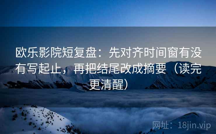 欧乐影院短复盘：先对齐时间窗有没有写起止，再把结尾改成摘要（读完更清醒）
