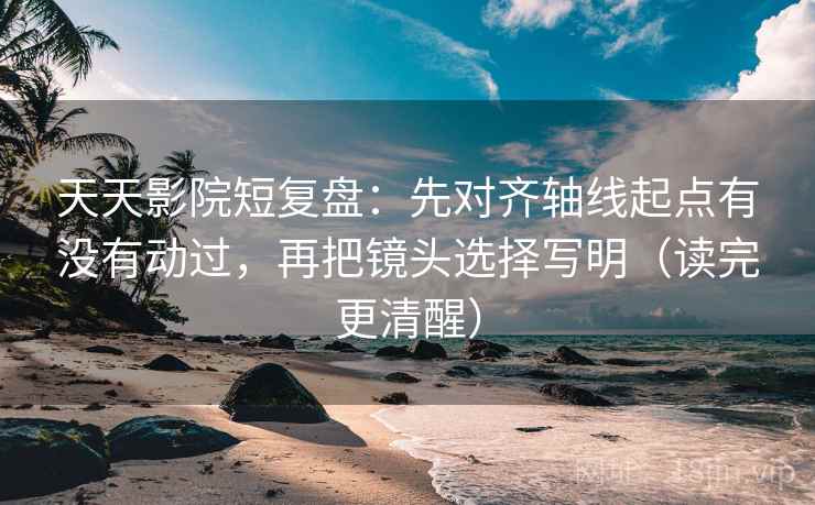 天天影院短复盘：先对齐轴线起点有没有动过，再把镜头选择写明（读完更清醒）