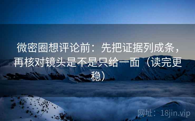 微密圈想评论前：先把证据列成条，再核对镜头是不是只给一面（读完更稳）