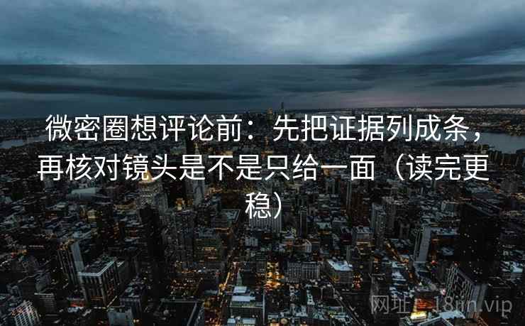 微密圈想评论前：先把证据列成条，再核对镜头是不是只给一面（读完更稳）