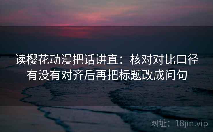 读樱花动漫把话讲直：核对对比口径有没有对齐后再把标题改成问句