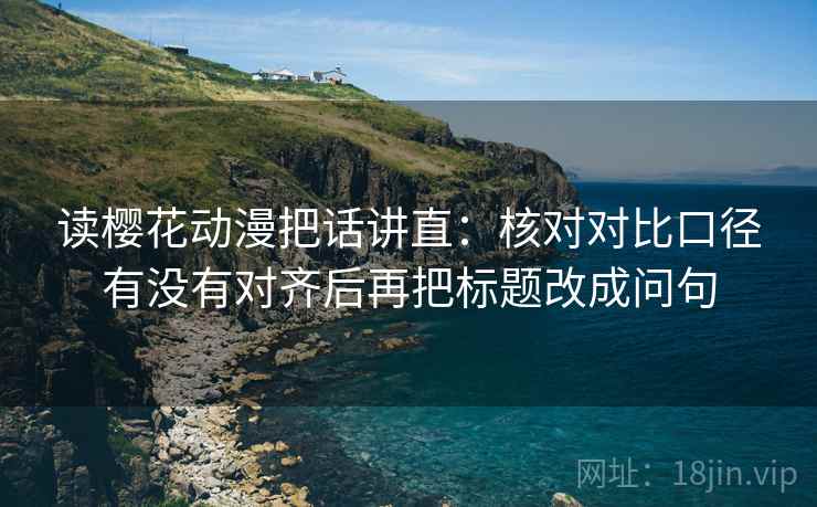 读樱花动漫把话讲直：核对对比口径有没有对齐后再把标题改成问句