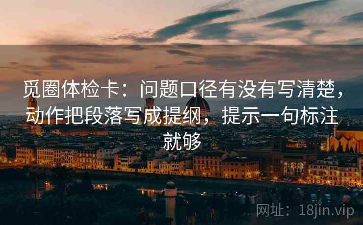 觅圈体检卡：问题口径有没有写清楚，动作把段落写成提纲，提示一句标注就够