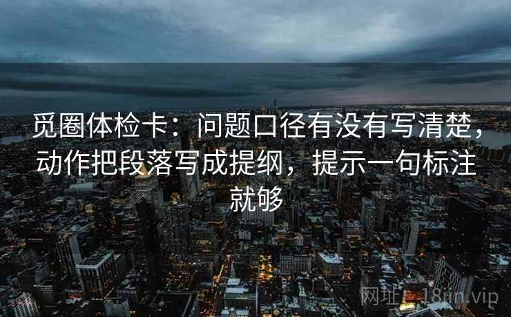 觅圈体检卡：问题口径有没有写清楚，动作把段落写成提纲，提示一句标注就够